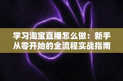 学习淘宝直播怎么做：新手从零开始的全流程实战指南
