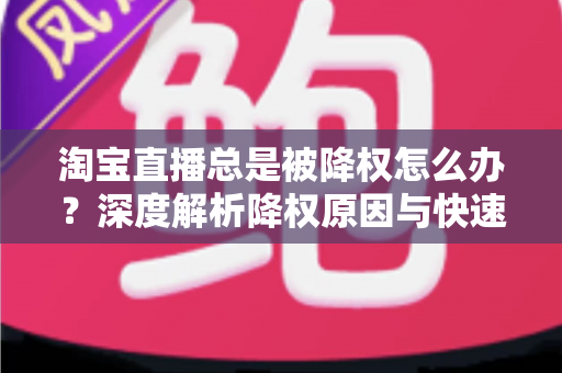 淘宝直播总是被降权怎么办？深度解析降权原因与快速恢复流量的实战方案