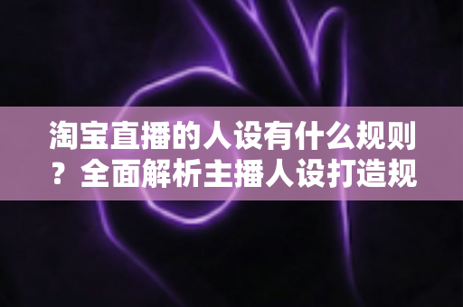 淘宝直播的人设有什么规则？全面解析主播人设打造规范与实用技巧