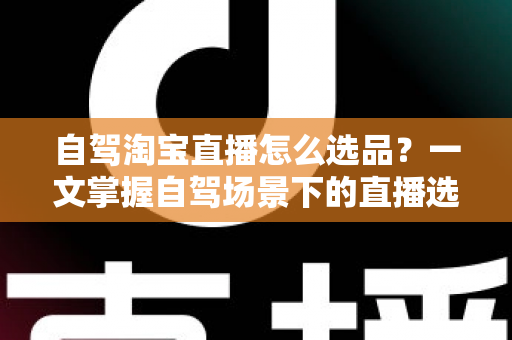 自驾淘宝直播怎么选品？一文掌握自驾场景下的直播选品逻辑、实操步骤与避坑技巧