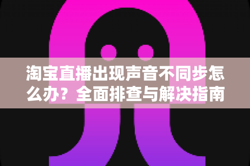 淘宝直播出现声音不同步怎么办？全面排查与解决指南