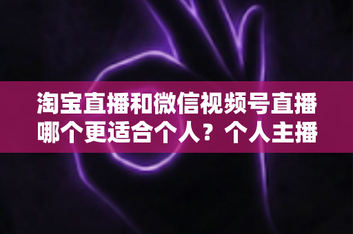 淘宝直播和微信视频号直播哪个更适合个人？个人主播平台选择全攻略与深度对比分析