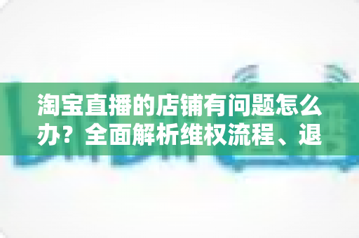 淘宝直播的店铺有问题怎么办?全面解析维权流程、退款技巧与避坑指南 淘宝直播的店铺有问题怎么办?全面解析维权流程、退款技巧与避坑指南
