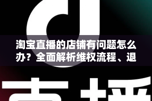 淘宝直播的店铺有问题怎么办?全面解析维权流程、退款技巧与避坑指南 淘宝直播的店铺有问题怎么办?全面解析维权流程、退款技巧与避坑指南