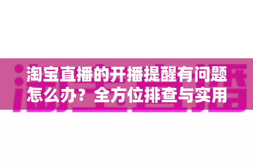 淘宝直播的开播提醒有问题怎么办?全方位排查与实用解决方案指南 淘宝直播的开播提醒有问题怎么办?全方位排查与实用解决方案指南
