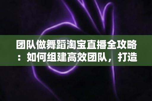 团队做舞蹈淘宝直播全攻略：如何组建高效团队，打造高人气、高转化的舞蹈直播间