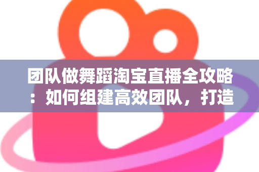 团队做舞蹈淘宝直播全攻略：如何组建高效团队，打造高人气、高转化的舞蹈直播间