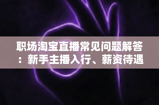 职场淘宝直播常见问题解答:新手主播入行、薪资待遇与职业发展全攻略 职场淘宝直播常见问题解答:新手主播入行、薪资待遇与职业发展全攻略