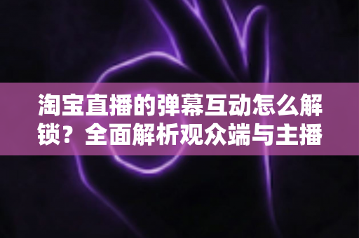 淘宝直播的弹幕互动怎么解锁？全面解析观众端与主播端开启弹幕互动的完整教程