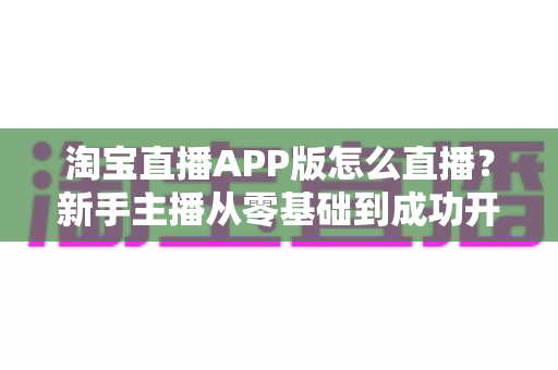 淘宝直播APP版怎么直播?新手主播从零基础到成功开播的完整实操指南 淘宝直播APP版怎么直播?新手主播从零基础到成功开播的完整实操指南
