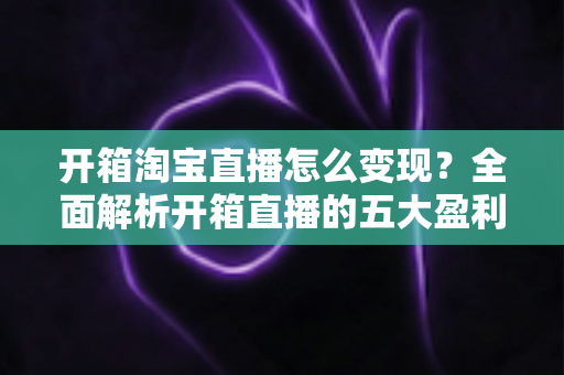 开箱淘宝直播怎么变现？全面解析开箱直播的五大盈利模式与实战技巧