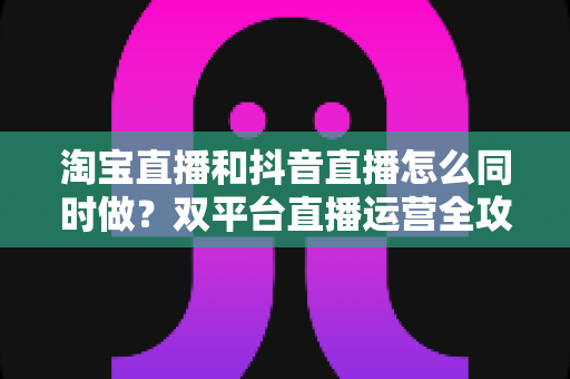 淘宝直播和抖音直播怎么同时做？双平台直播运营全攻略：吃透平台差异、排班策略与团队配置，实现流量销量双增长