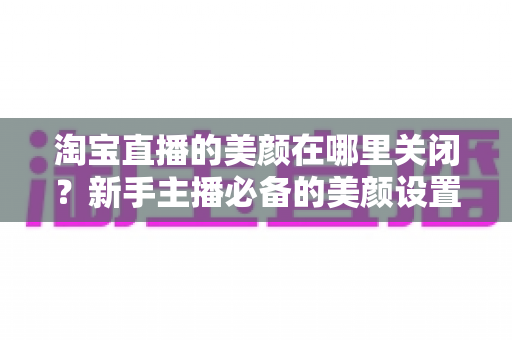 淘宝直播的美颜在哪里关闭？新手主播必备的美颜设置关闭全攻略