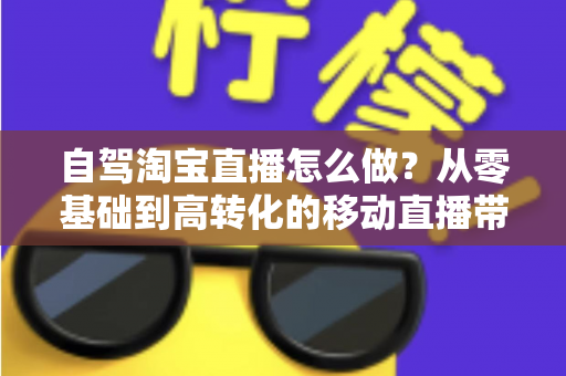 自驾淘宝直播怎么做？从零基础到高转化的移动直播带货全攻略