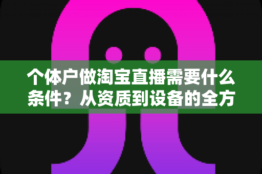 个体户做淘宝直播需要什么条件？从资质到设备的全方位开通指南