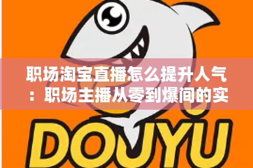 职场淘宝直播怎么提升人气：职场主播从零到爆间的实战涨人气全攻略