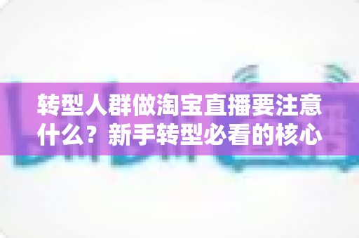 转型人群做淘宝直播要注意什么？新手转型必看的核心要点与实战避坑指南