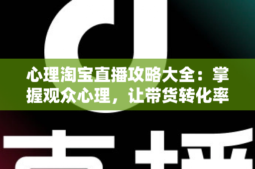 心理淘宝直播攻略大全：掌握观众心理，让带货转化率翻倍的秘密武器