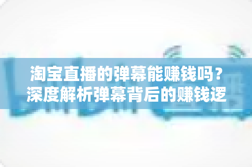 淘宝直播的弹幕能赚钱吗?深度解析弹幕背后的赚钱逻辑、正规途径与避坑指南 淘宝直播的弹幕能赚钱吗?深度解析弹幕背后的赚钱逻辑、正规途径与避坑指南