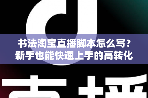 书法淘宝直播脚本怎么写？新手也能快速上手的高转化直播脚本全攻略