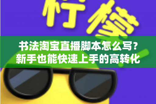 书法淘宝直播脚本怎么写？新手也能快速上手的高转化直播脚本全攻略