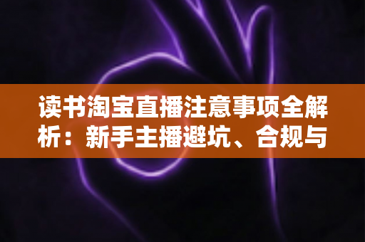 读书淘宝直播注意事项全解析：新手主播避坑、合规与涨粉的一站式实战指南