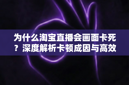 为什么淘宝直播会画面卡死?深度解析卡顿成因与高效解决全攻略 为什么淘宝直播会画面卡死?深度解析卡顿成因与高效解决全攻略