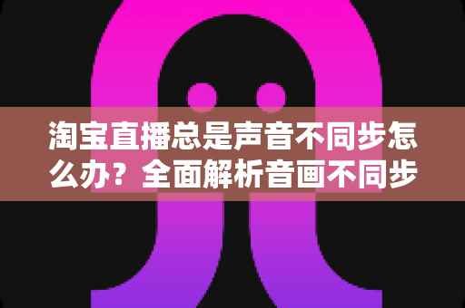 淘宝直播总是声音不同步怎么办？全面解析音画不同步原因与高效解决攻略