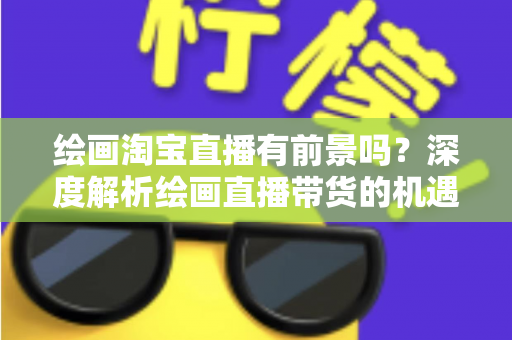 绘画淘宝直播有前景吗？深度解析绘画直播带货的机遇与挑战