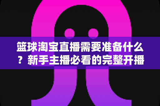 篮球淘宝直播需要准备什么?新手主播必看的完整开播准备清单与实战指南 篮球淘宝直播需要准备什么?新手主播必看的完整开播准备清单与实战指南