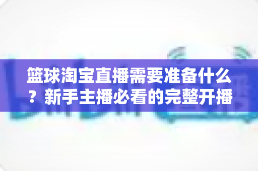 篮球淘宝直播需要准备什么？新手主播必看的完整开播准备清单与实战指南