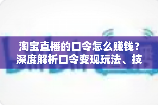 淘宝直播的口令怎么赚钱？深度解析口令变现玩法、技巧与实操指南