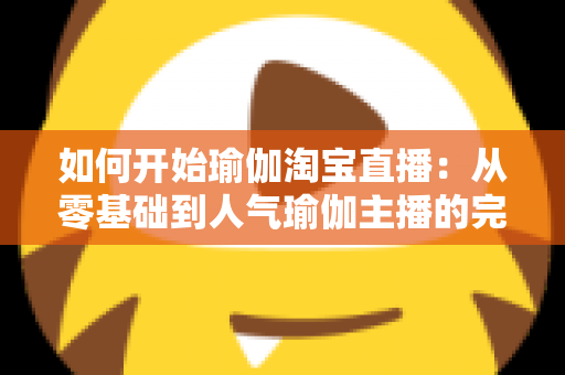 如何开始瑜伽淘宝直播：从零基础到人气瑜伽主播的完整实战指南