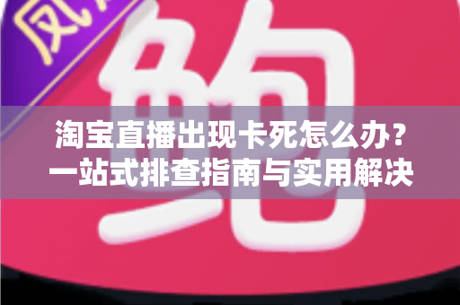 淘宝直播出现卡死怎么办？一站式排查指南与实用解决技巧大全