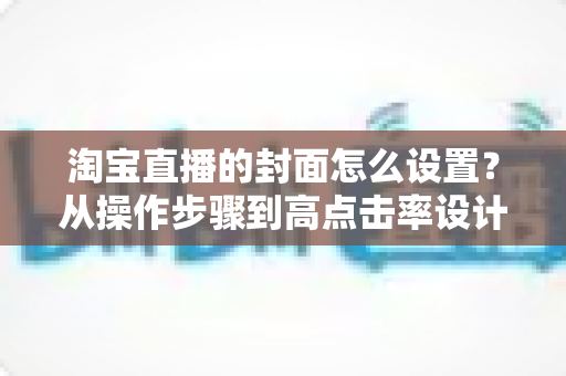 淘宝直播的封面怎么设置？从操作步骤到高点击率设计的全攻略