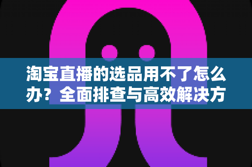 淘宝直播的选品用不了怎么办?全面排查与高效解决方案指南 淘宝直播的选品用不了怎么办?全面排查与高效解决方案指南