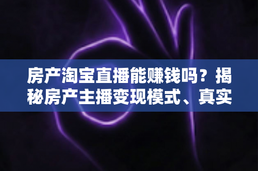 房产淘宝直播能赚钱吗？揭秘房产主播变现模式、真实收入与新手入行全攻略