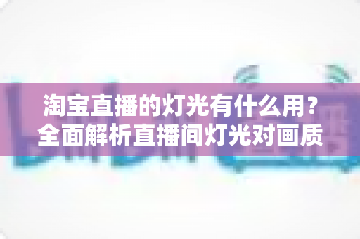 淘宝直播的灯光有什么用？全面解析直播间灯光对画质、氛围与销量的关键影响