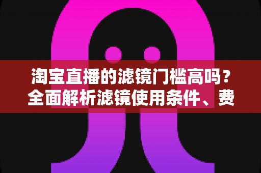 淘宝直播的滤镜门槛高吗？全面解析滤镜使用条件、费用与新手开播实战指南