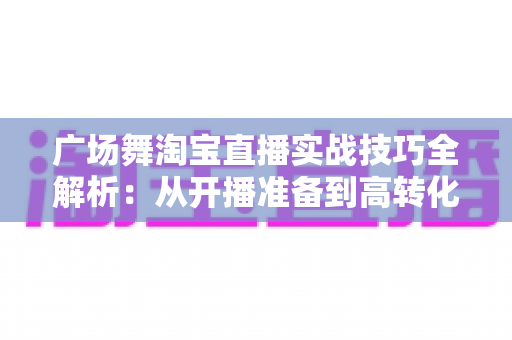 广场舞淘宝直播实战技巧全解析:从开播准备到高转化成交的中老年市场掘金指南 广场舞淘宝直播实战技巧全解析:从开播准备到高转化成交的中老年市场掘金指南