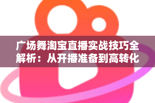 广场舞淘宝直播实战技巧全解析：从开播准备到高转化成交的中老年市场掘金指南