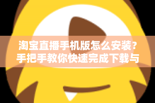 淘宝直播手机版怎么安装？手把手教你快速完成下载与安装全流程