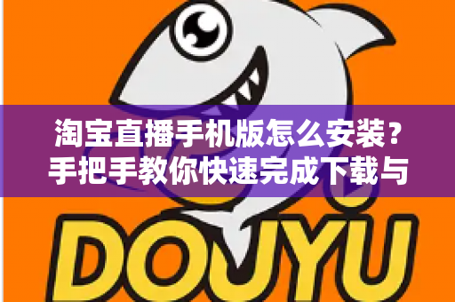 淘宝直播手机版怎么安装？手把手教你快速完成下载与安装全流程