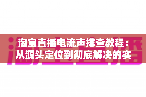 淘宝直播电流声排查教程：从源头定位到彻底解决的实战指南
