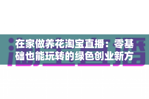 在家做养花淘宝直播：零基础也能玩转的绿色创业新方式