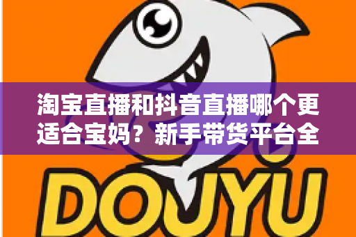 淘宝直播和抖音直播哪个更适合宝妈?新手带货平台全面对比与选择指南 淘宝直播和抖音直播哪个更适合宝妈?新手带货平台全面对比与选择指南