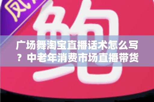 广场舞淘宝直播话术怎么写？中老年消费市场直播带货话术全攻略
