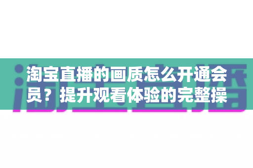 淘宝直播的画质怎么开通会员？提升观看体验的完整操作指南与实用技巧