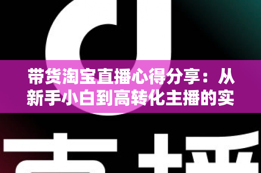 带货淘宝直播心得分享：从新手小白到高转化主播的实战经验全攻略