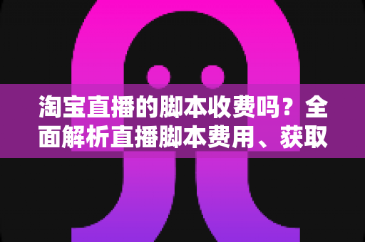 淘宝直播的脚本收费吗？全面解析直播脚本费用、获取方式与实操建议（新手必读指南）